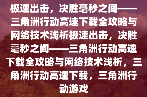 极速出击，决胜毫秒之间——三角洲行动高速下载全攻略与网络技术浅析极速出击，决胜毫秒之间——三角洲行动高速下载全攻略与网络技术浅析，三角洲行动高速下载，三角洲行动游戏