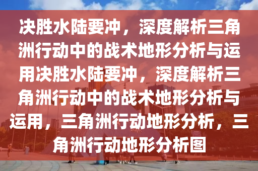 决胜水陆要冲，深度解析三角洲行动中的战术地形分析与运用决胜水陆要冲，深度解析三角洲行动中的战术地形分析与运用，三角洲行动地形分析，三角洲行动地形分析图