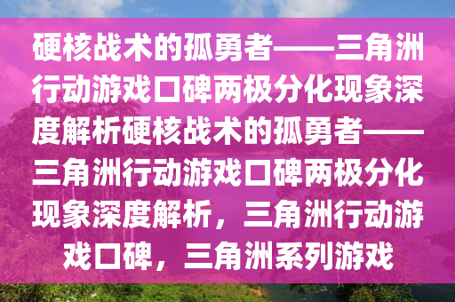 硬核战术的孤勇者——三角洲行动游戏口碑两极分化现象深度解析硬核战术的孤勇者——三角洲行动游戏口碑两极分化现象深度解析，三角洲行动游戏口碑，三角洲系列游戏