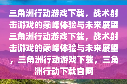 三角洲行动游戏下载，战术射击游戏的巅峰体验与未来展望三角洲行动游戏下载，战术射击游戏的巅峰体验与未来展望，三角洲行动游戏下载，三角洲行动下载官网