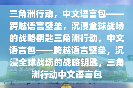 三角洲行动，中文语言包——跨越语言壁垒，沉浸全球战场的战略钥匙三角洲行动，中文语言包——跨越语言壁垒，沉浸全球战场的战略钥匙，三角洲行动中文语言包