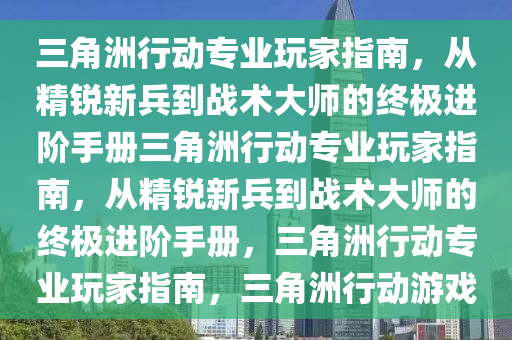 三角洲行动专业玩家指南，从精锐新兵到战术大师的终极进阶手册三角洲行动专业玩家指南，从精锐新兵到战术大师的终极进阶手册，三角洲行动专业玩家指南，三角洲行动游戏